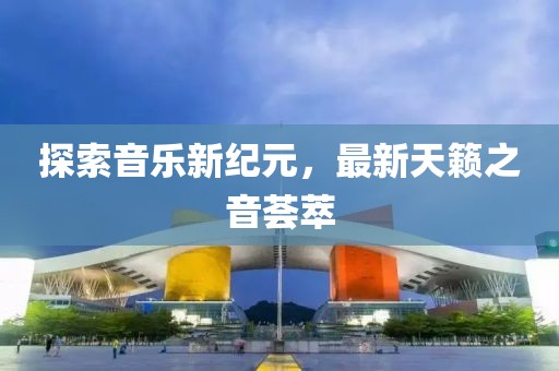 探索音乐新纪元，最新天籁之音荟萃