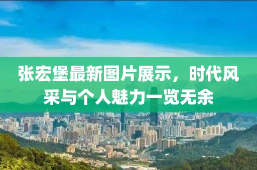 张宏堡最新图片展示，时代风采与个人魅力一览无余