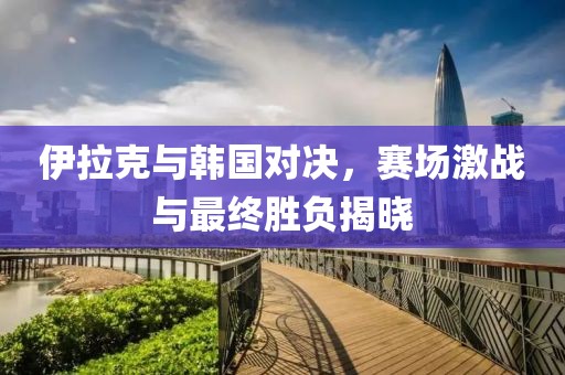 伊拉克与韩国对决，赛场激战与最终胜负揭晓