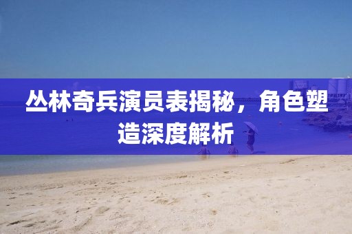 丛林奇兵演员表揭秘，角色塑造深度解析