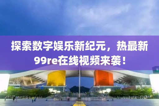 探索数字娱乐新纪元，热最新99re在线视频来袭！