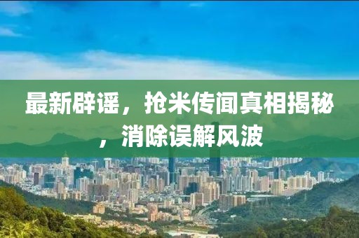 最新辟谣，抢米传闻真相揭秘，消除误解风波
