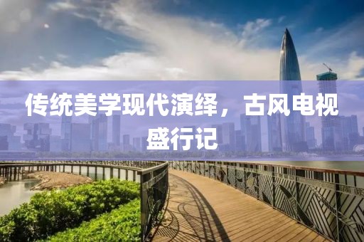 传统美学现代演绎，古风电视盛行记