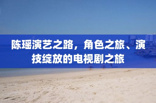 陈瑶演艺之路，角色之旅、演技绽放的电视剧之旅