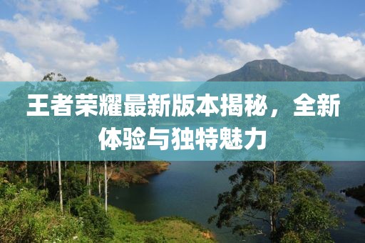 王者荣耀最新版本揭秘，全新体验与独特魅力