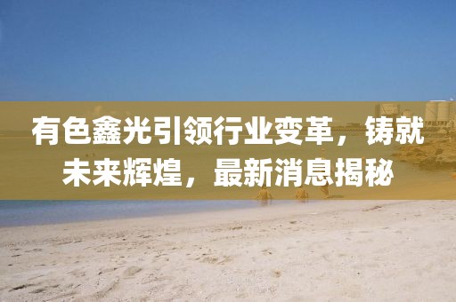 有色鑫光引领行业变革，铸就未来辉煌，最新消息揭秘