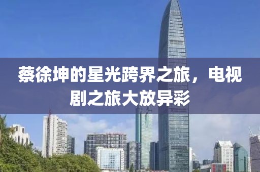 蔡徐坤的星光跨界之旅，电视剧之旅大放异彩