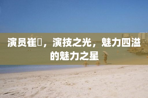 演员崔岺，演技之光，魅力四溢的魅力之星