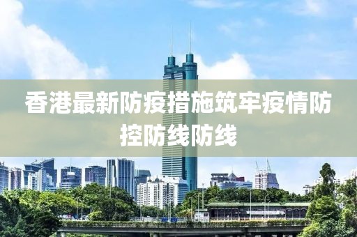 香港最新防疫措施筑牢疫情防控防线防线