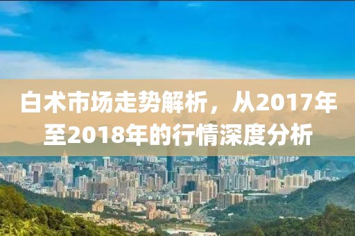 白术市场走势解析，从2017年至2018年的行情深度分析