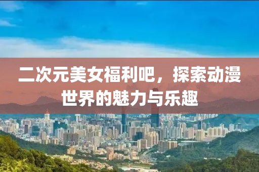 二次元美女福利吧，探索动漫世界的魅力与乐趣