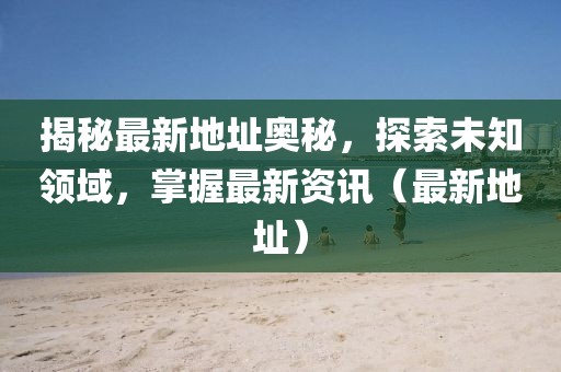 揭秘最新地址奥秘，探索未知领域，掌握最新资讯（最新地址）
