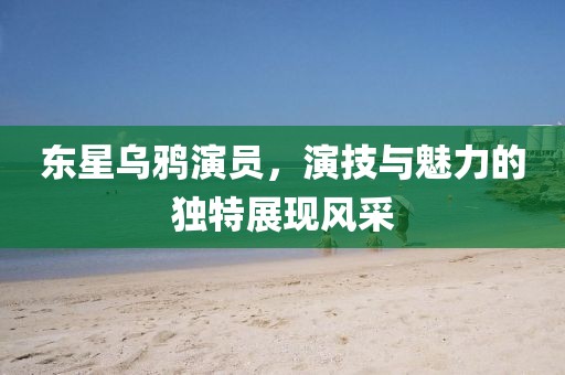 东星乌鸦演员，演技与魅力的独特展现风采
