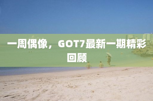 一周偶像，GOT7最新一期精彩回顾