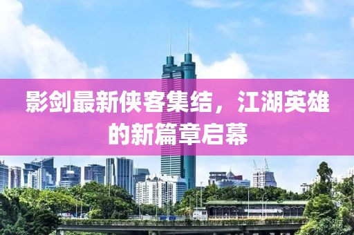 影剑最新侠客集结，江湖英雄的新篇章启幕