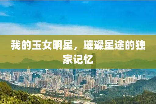 我的玉女明星，璀璨星途的独家记忆