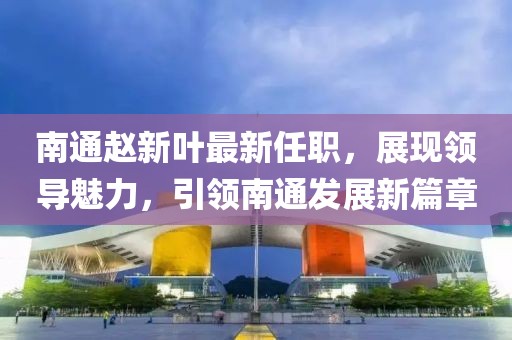 南通赵新叶最新任职，展现领导魅力，引领南通发展新篇章
