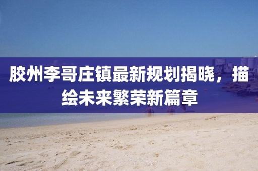 胶州李哥庄镇最新规划揭晓，描绘未来繁荣新篇章