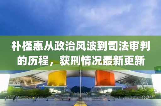 朴槿惠从政治风波到司法审判的历程，获刑情况最新更新
