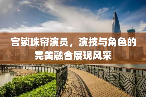 宫锁珠帘演员，演技与角色的完美融合展现风采