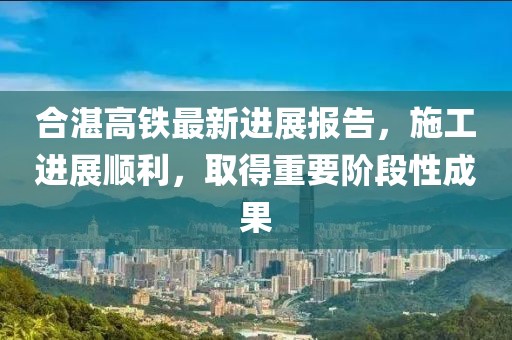合湛高铁最新进展报告，施工进展顺利，取得重要阶段性成果
