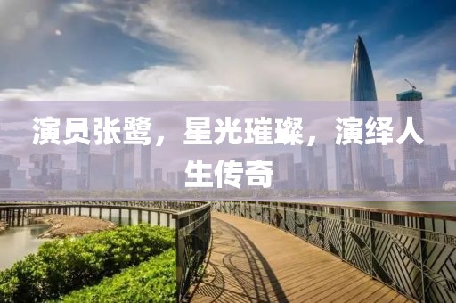 演员张鹭，星光璀璨，演绎人生传奇