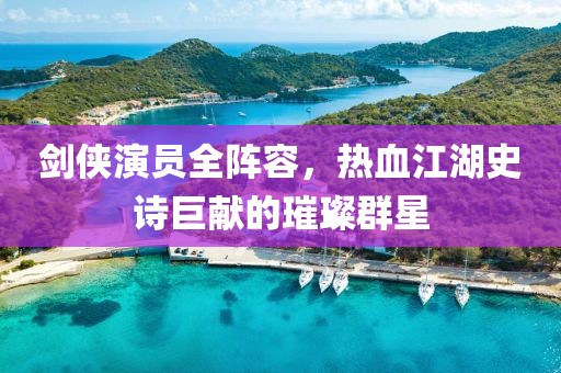 剑侠演员全阵容，热血江湖史诗巨献的璀璨群星