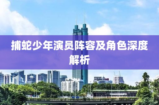 捕蛇少年演员阵容及角色深度解析