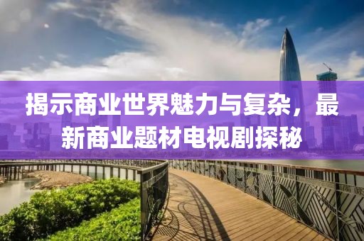 揭示商业世界魅力与复杂，最新商业题材电视剧探秘