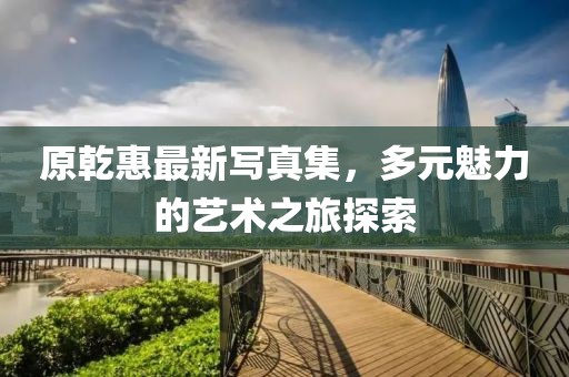 原乾惠最新写真集，多元魅力的艺术之旅探索