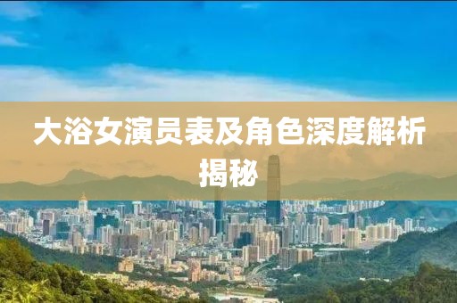 大浴女演员表及角色深度解析揭秘