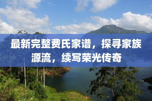 最新完整费氏家谱，探寻家族源流，续写荣光传奇