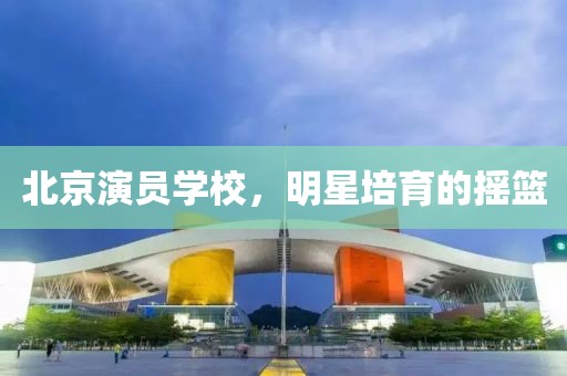 北京演员学校，明星培育的摇篮