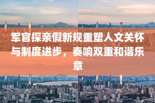 军官探亲假新规重塑人文关怀与制度进步，奏响双重和谐乐章