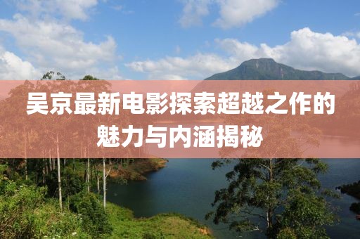 吴京最新电影探索超越之作的魅力与内涵揭秘