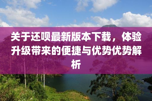 关于还呗最新版本下载，体验升级带来的便捷与优势优势解析