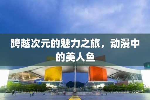 跨越次元的魅力之旅，动漫中的美人鱼