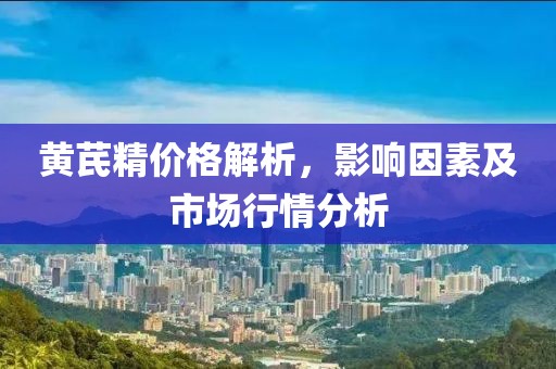 黄芪精价格解析，影响因素及市场行情分析