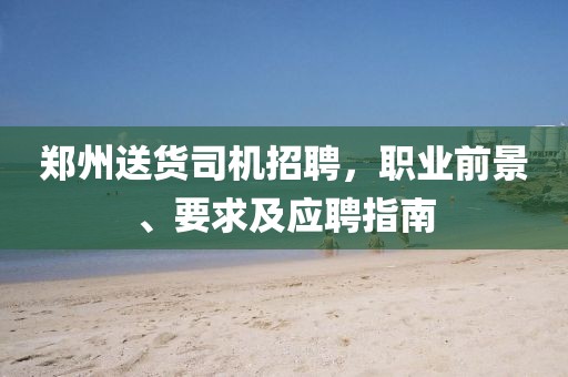 郑州送货司机招聘，职业前景、要求及应聘指南