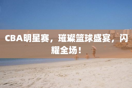 CBA明星赛，璀璨篮球盛宴，闪耀全场！