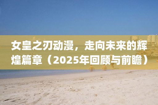 女皇之刃动漫，走向未来的辉煌篇章（2025年回顾与前瞻）