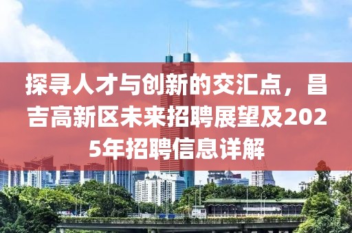 探寻人才与创新的交汇点，昌吉高新区未来招聘展望及2025年招聘信息详解