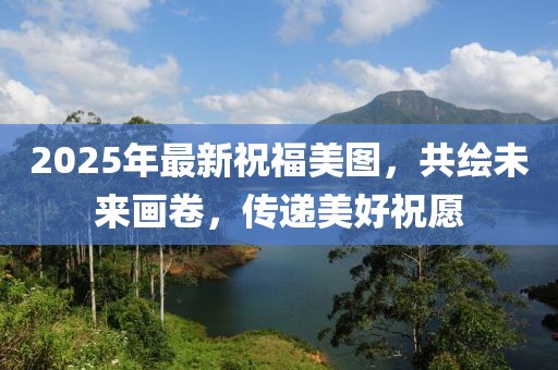 2025年最新祝福美图，共绘未来画卷，传递美好祝愿