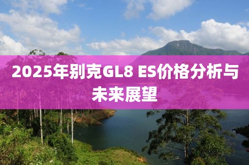 2025年别克GL8 ES价格分析与未来展望