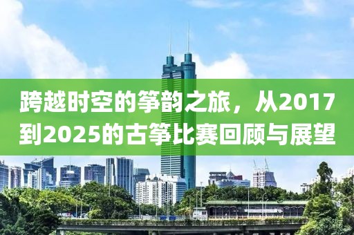 跨越时空的筝韵之旅，从2017到2025的古筝比赛回顾与展望
