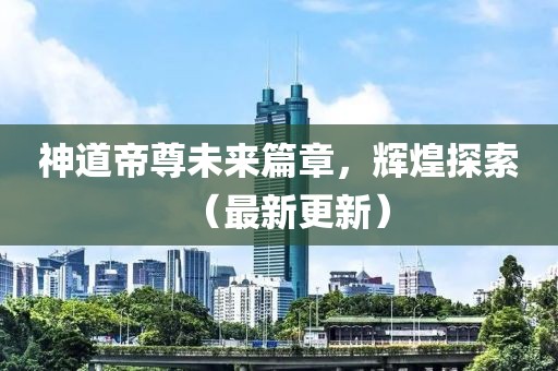 神道帝尊未来篇章，辉煌探索（最新更新）