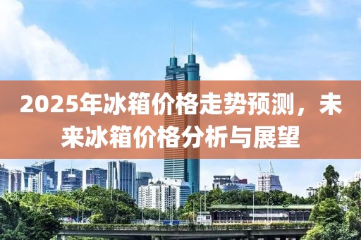 2025年冰箱价格走势预测，未来冰箱价格分析与展望