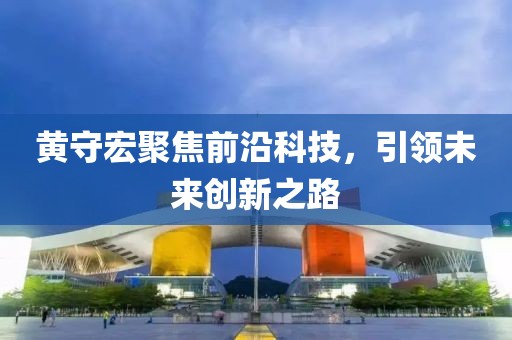 黄守宏聚焦前沿科技，引领未来创新之路