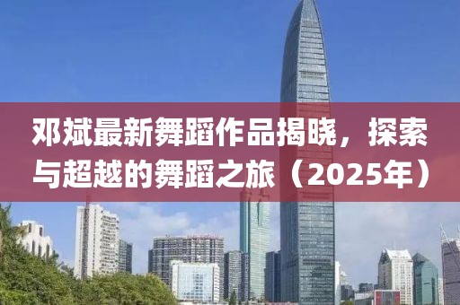 邓斌最新舞蹈作品揭晓，探索与超越的舞蹈之旅（2025年）