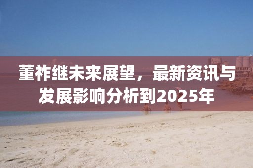 董祚继未来展望，最新资讯与发展影响分析到2025年